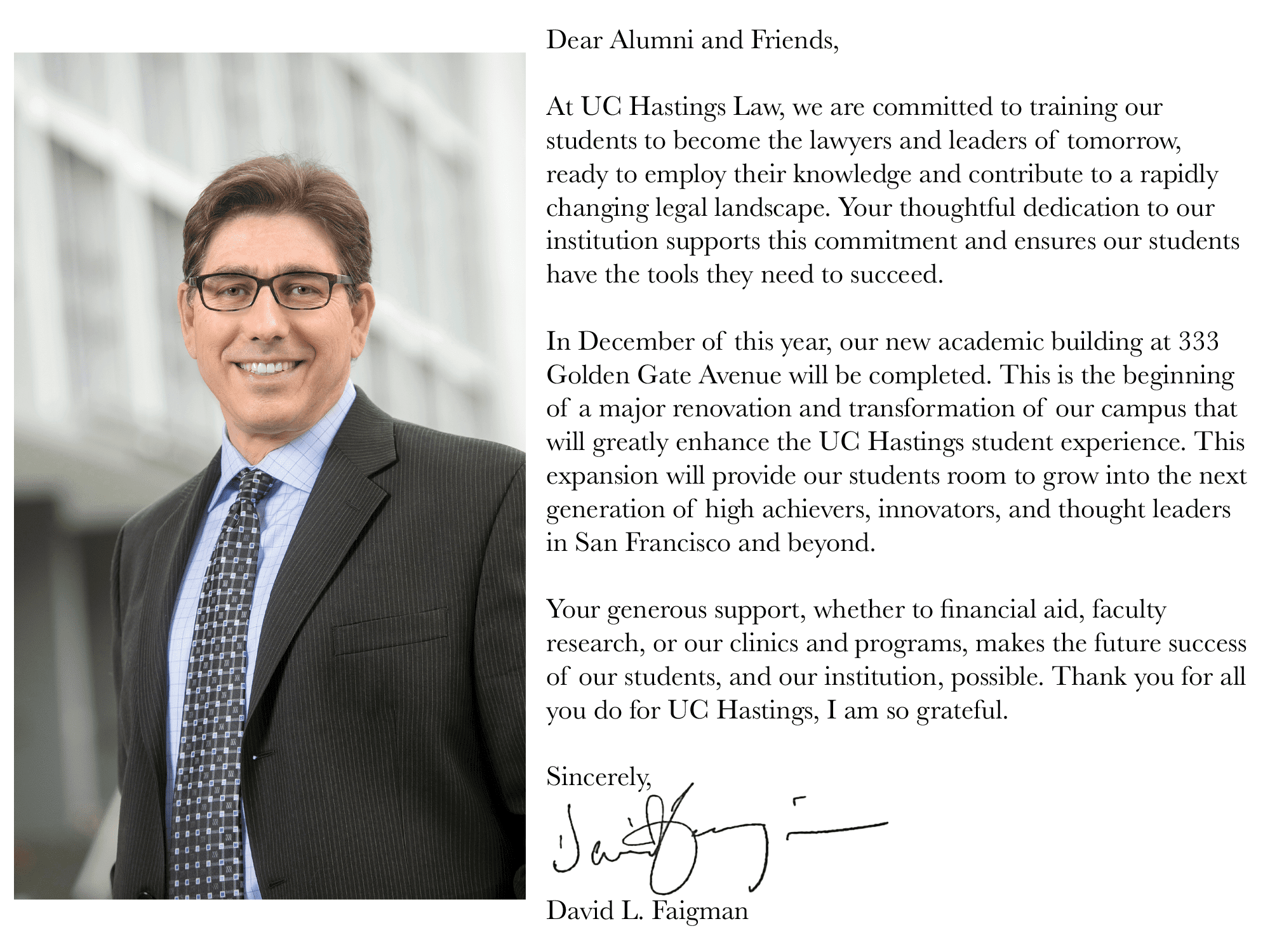 Dear Alumni and Friends, At UC Law SF, we are committed to training our students to become the lawyers and leaders of tomorrow, ready to employ their knowledge and contribute to a rapidly changing legal landscape. Your thoughtful dedication to our institution supports this commitment and ensures our students have the tools they need to succeed. In December of this year, our new academic building at 333 Golden Gate Avenue will be completed. This is the beginning of a major renovation and transformation of our campus that will greatly enhance the UC Law SF student experience. This expansion will provide our students room to grow into the next generation of high achievers, innovators, and thought leaders in San Francisco and beyond. Your generous support, whether to financial aid, faculty research, or our clinics and programs, makes the future success of our students, and our institution, possible. Thank you for all you do for UC Law SF, I am so grateful. Sincerely, David L. Faigman
