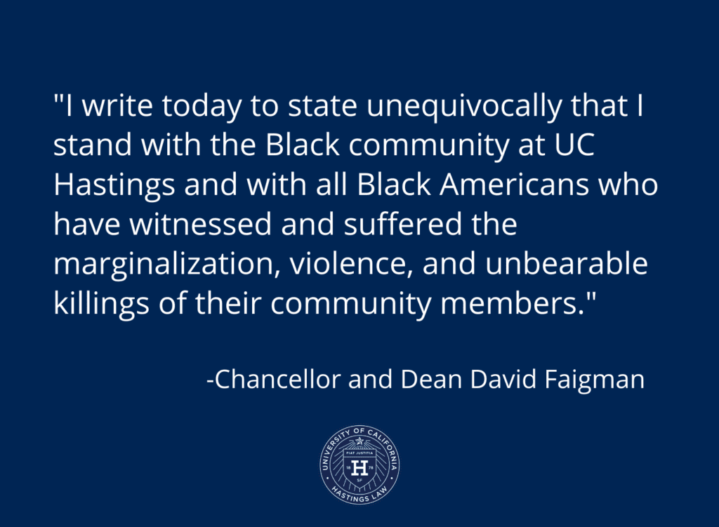 I write today to state unequivocally that I stand with the Black community at UC Hastings and with all Black Americans who have witnessed and suffered the marginalization, violence, and unbearable killings of their community members.