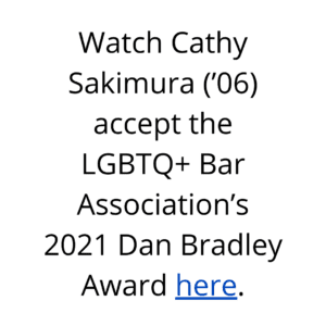 Watch Cathy Sakimura accept the LGBTQ+ Bar Association’s 2021 Dan Bradley Award through the provided link.