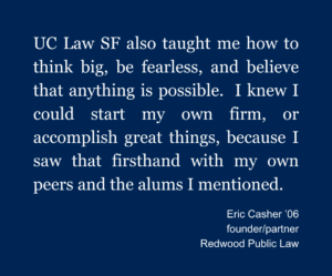 A graphic with a blue background and white letters that says: "UC Law SF also taught me how to think big, be fearless, and believe that anything is possible. I news I could start my own firm, or accomplish great things, because I saw that firsthand with my peers and the alums I mentioned. Eric Casher '06 founder/partner Redwood Public Law