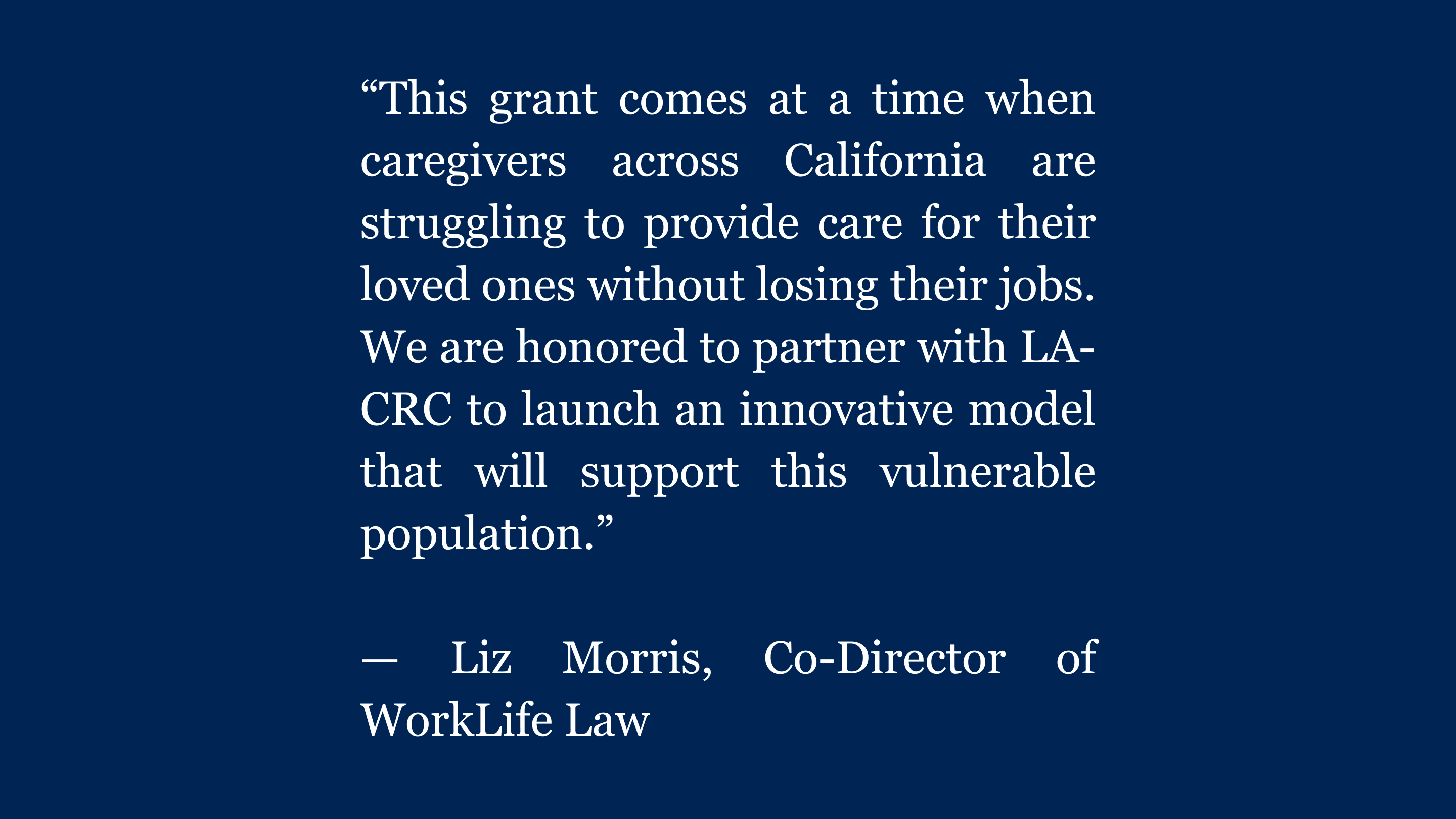 White text on a blue background. Quote from Liz Morris, co-director of WorkLife Law that reads “This grant comes at a time when caregivers across California are struggling to provide care for their loved ones without losing their jobs. We are honored to partner with LA-CRC to launch an innovative model that will support this vulnerable population.”