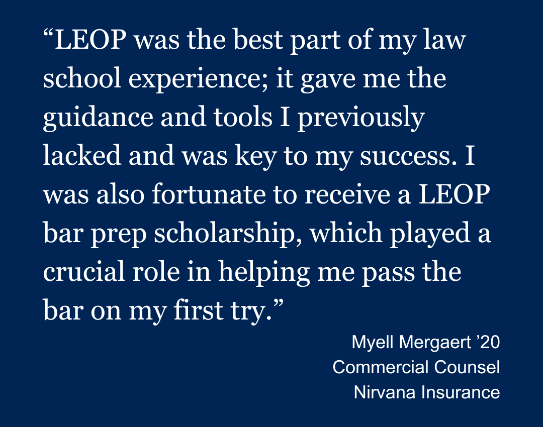A quote graphic that says:
. LEOP was the best part of my law school experience; it gave me the guidance and tools I previously lacked and was key to my success. I was also fortunate to receive a LEOP bar prep scholarship, which played a crucial role in helping me pass the bar on my first try. Myell Mergaert '20, Commercial Counsel, Nirvana Insurance