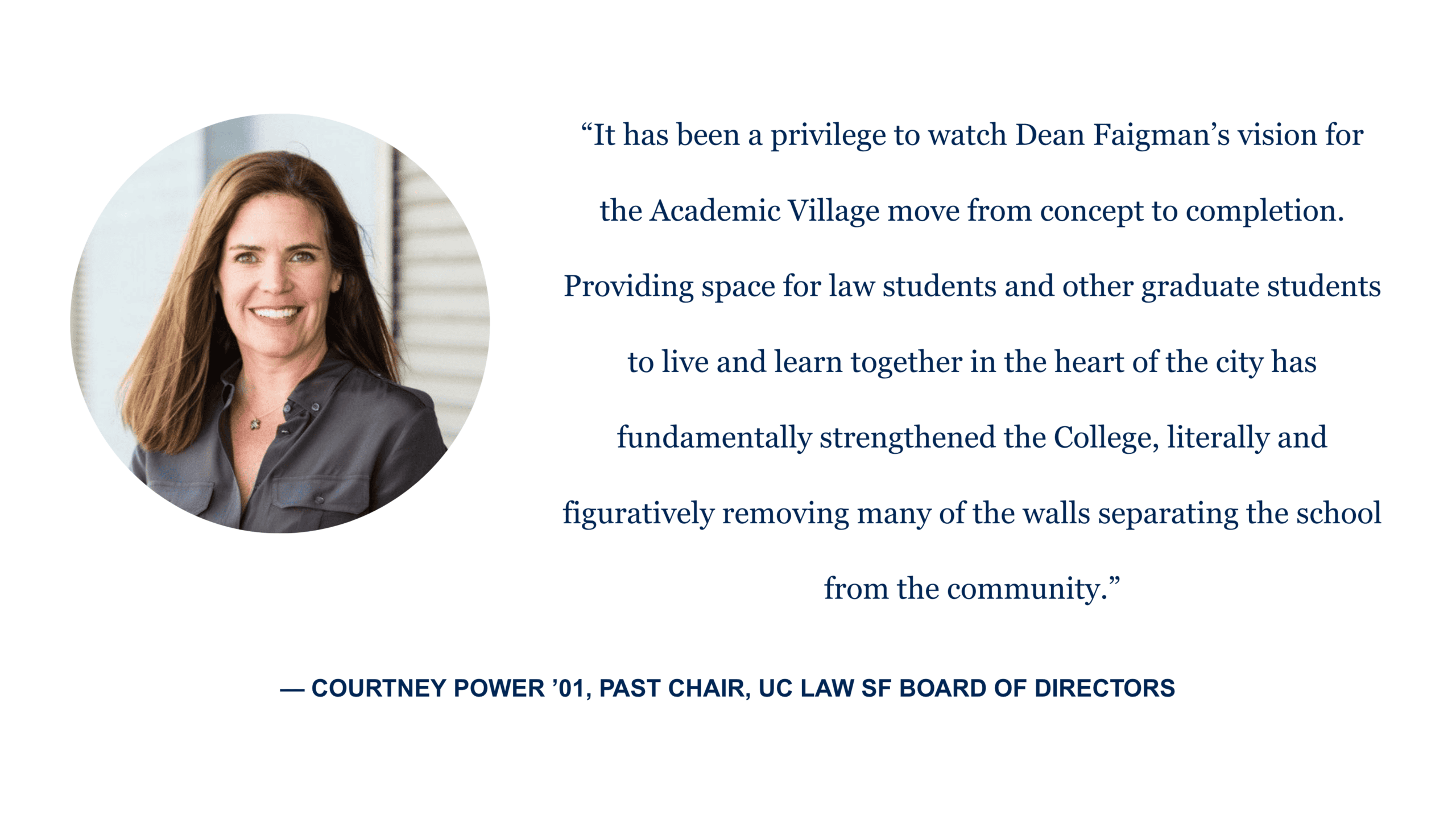 “It has been a privilege to watch Dean Faigman’s vision for the Academic Village move from concept to completion. Providing space for law students and other graduate students to live and learn together in the heart of the city has fundamentally strengthened the College, literally and figuratively removing many of the walls separating the school from the community.” - Courtney Power '01, past chair, UC Law SF Board of Directors