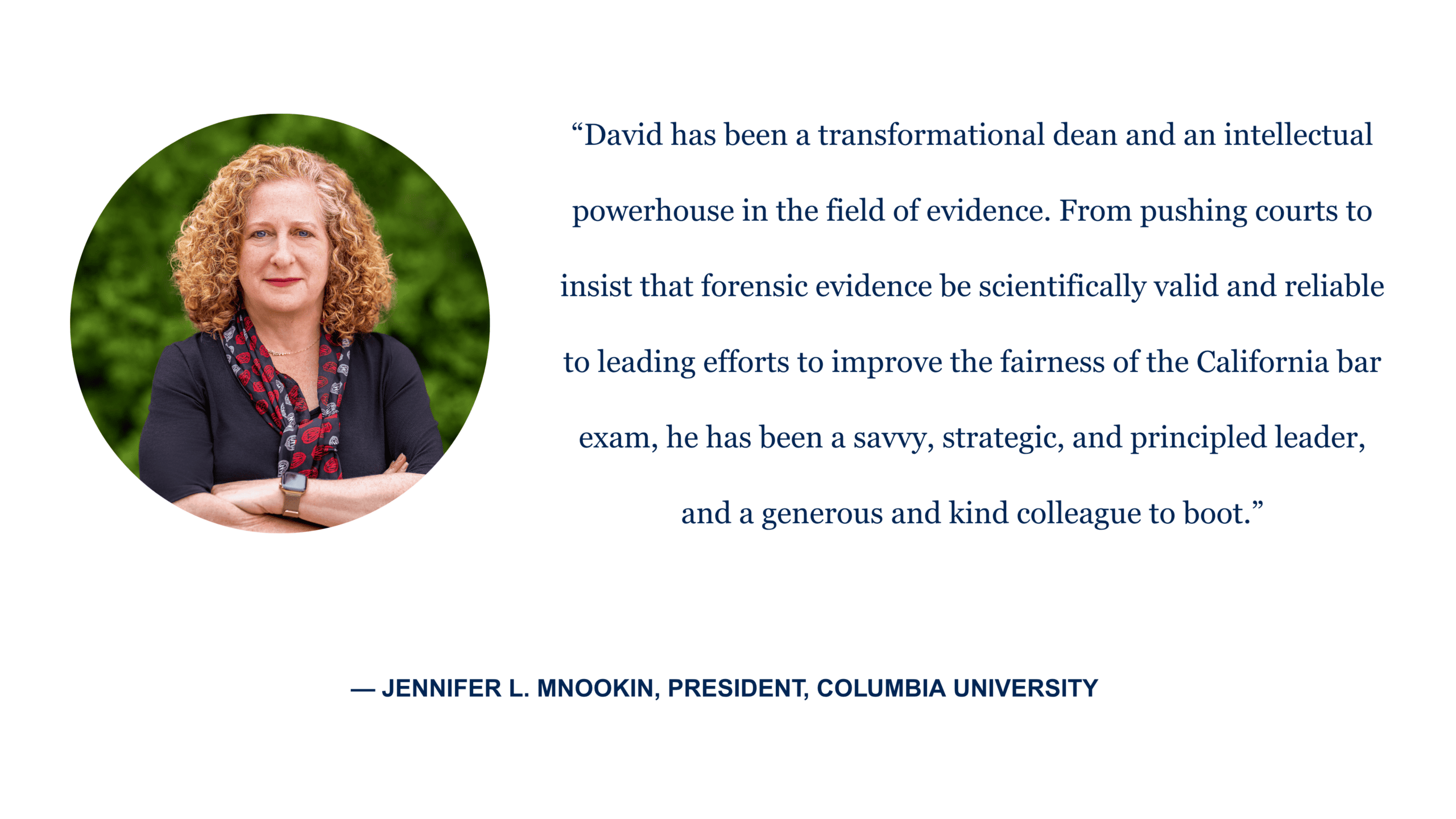 “David has been a transformational dean and an intellectual powerhouse in the field of evidence. From pushing courts to insist that forensic evidence be scientifically valid and reliable to leading efforts to improve the fairness of the California bar exam, he has been a savvy, strategic, and principled leader, and a generous and kind colleague to boot.” - Jennifer L. Mnookin, president, Columbia University