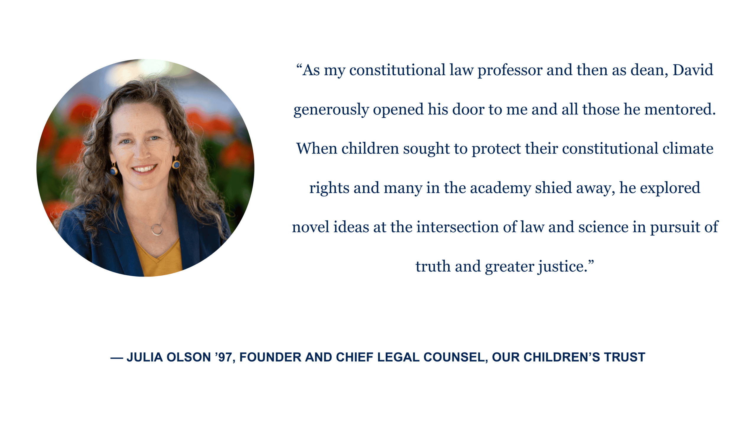 “As my constitutional law professor and then as dean, David generously opened his door to me and all those he mentored. When children sought to protect their constitutional climate rights and many in the academy shied away, he explored novel ideas at the intersection of law and science in pursuit of truth and greater justice.” - Julia Olson '97, founder and chief legal counsel, Our Children's Trust