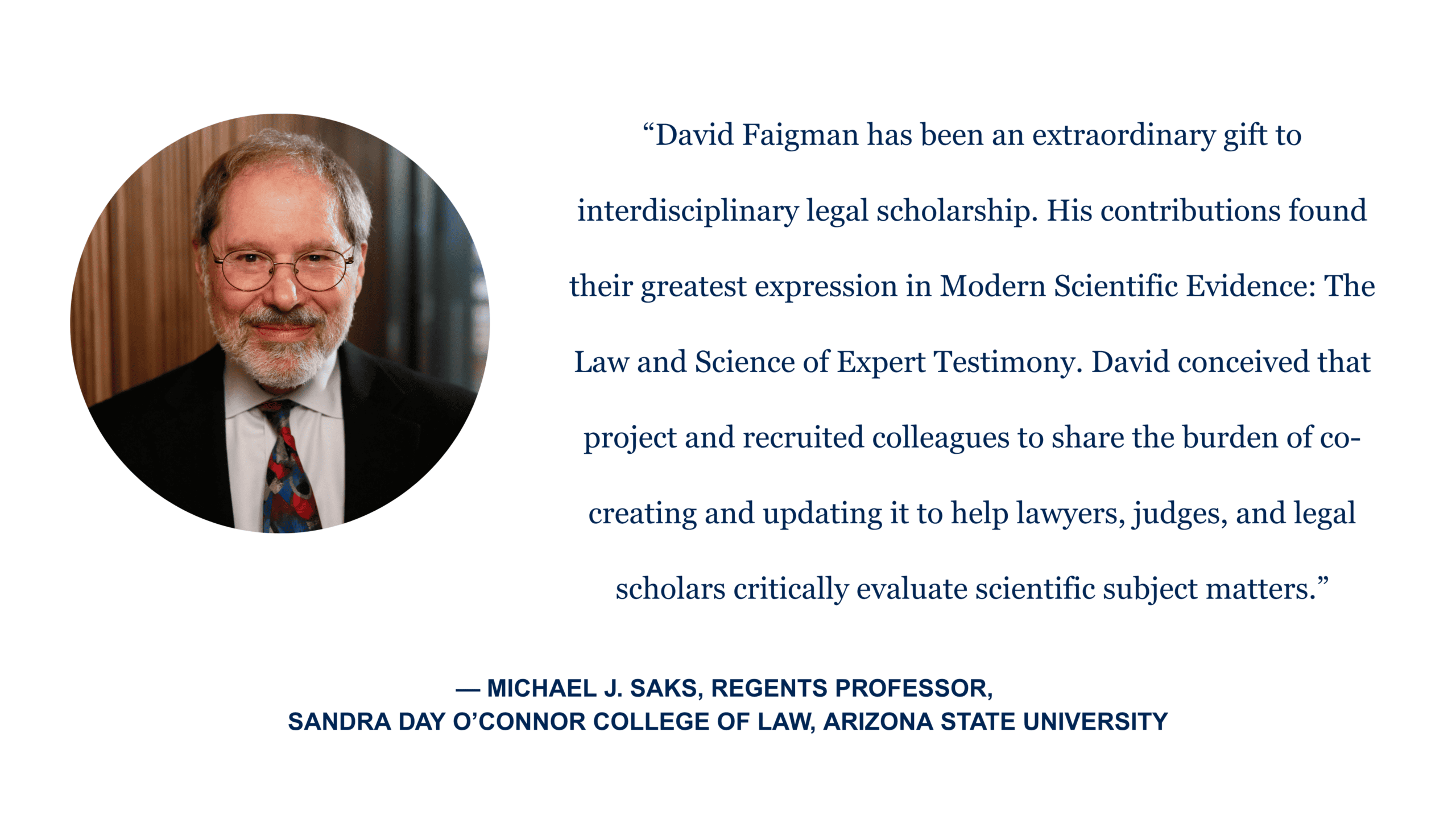 “David Faigman has been an extraordinary gift to interdisciplinary legal scholarship. His contributions found their greatest expression in Modern Scientific Evidence: The Law and Science of Expert Testimony. David conceived that project and recruited colleagues to share the burden of co-creating and updating it to help lawyers, judges, and legal scholars critically evaluate scientific subject matters.” - Michael J. Saks, regents professor, Sandra Day O'Connor College of Law, Arizona State University