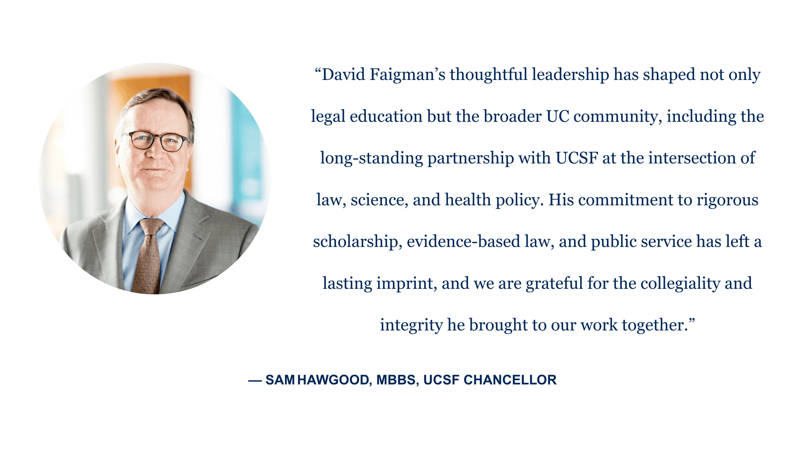 “David Faigman’s thoughtful leadership has shaped not only legal education but the broader UC community, including the long-standing partnership with UCSF at the intersection of law, science, and health policy. His commitment to rigorous scholarship, evidence-based law, and public service has left a lasting imprint, and we are grateful for the collegiality and integrity he brought to our work together.” - Sam Hawgood, MBBS, UCSF Chancellor