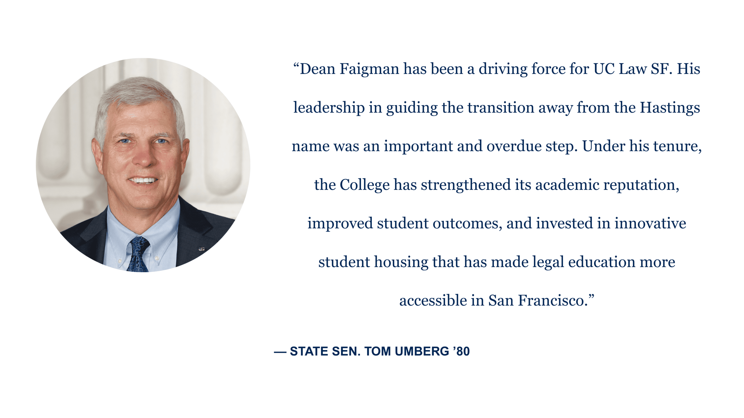 “Dean Faigman has been a driving force for UC Law SF. His leadership in guiding the transition away from the Hastings name was an important and overdue step. Under his tenure, the College has strengthened its academic reputation, improved student outcomes, and invested in innovative student housing that has made legal education more accessible in San Francisco.” - State Sen. Tom Umberg '80